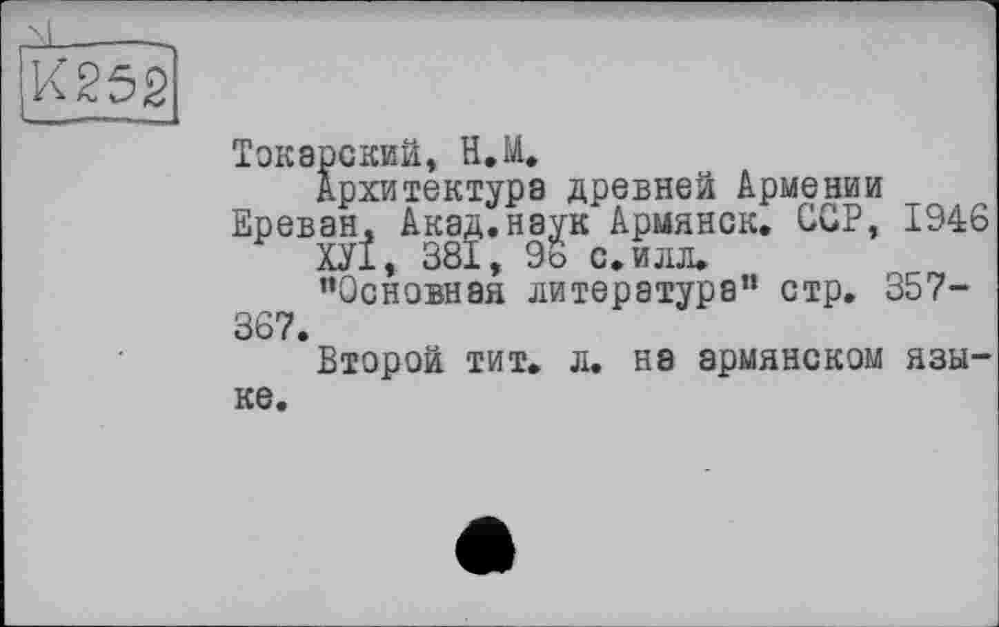 ﻿К252
Токарский, Н.М.
Архитектура древней Армении Ереван. Акад.наук Армянок. CGP, 1946
ХУ1, 381, 9о с. илл.
’’Основная литература” стр. 357-367.
Второй тит. л. на армянском языке.